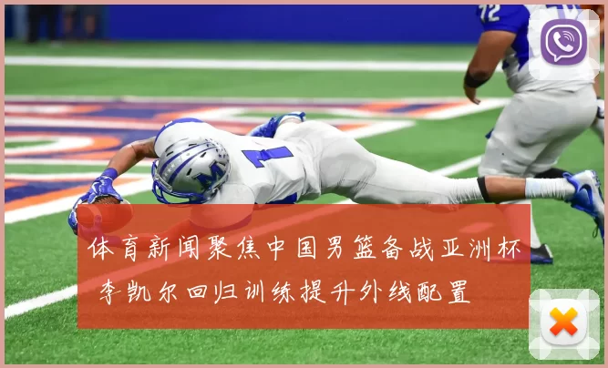 体育新闻聚焦中国男篮备战亚洲杯 李凯尔回归训练提升外线配置