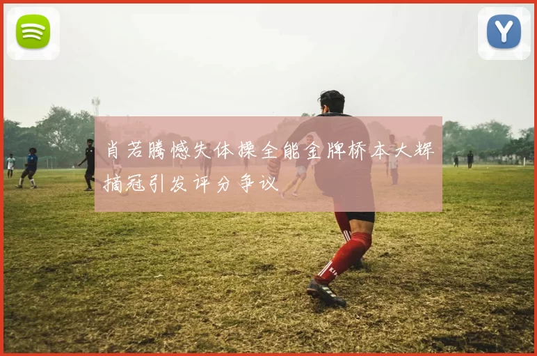 肖若腾憾失体操全能金牌桥本大辉摘冠引发评分争议