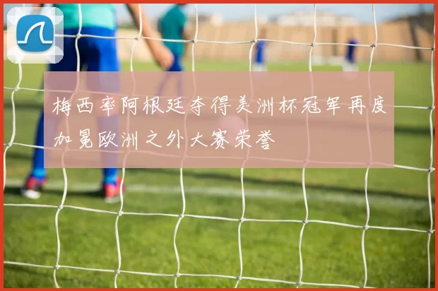 梅西率阿根廷夺得美洲杯冠军再度加冕欧洲之外大赛荣誉